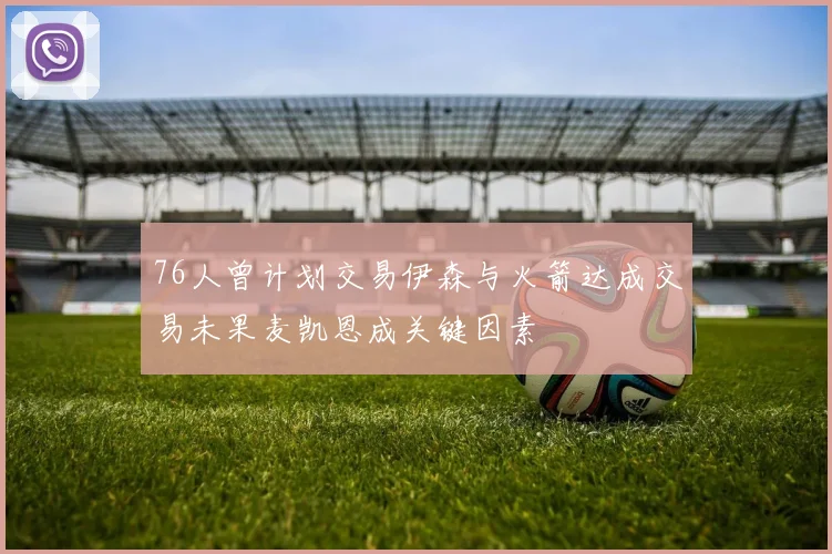 76人曾计划交易伊森与火箭达成交易未果麦凯恩成关键因素