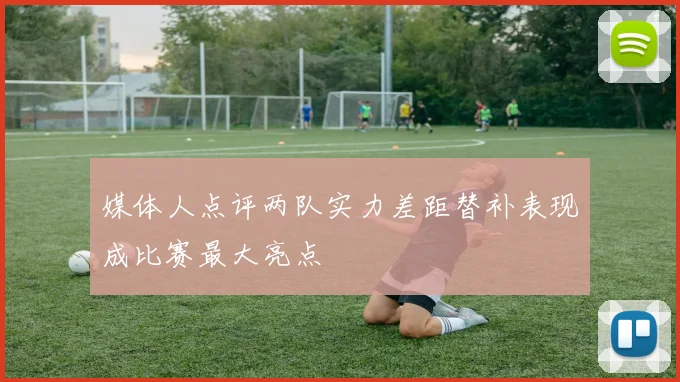媒体人点评两队实力差距替补表现成比赛最大亮点