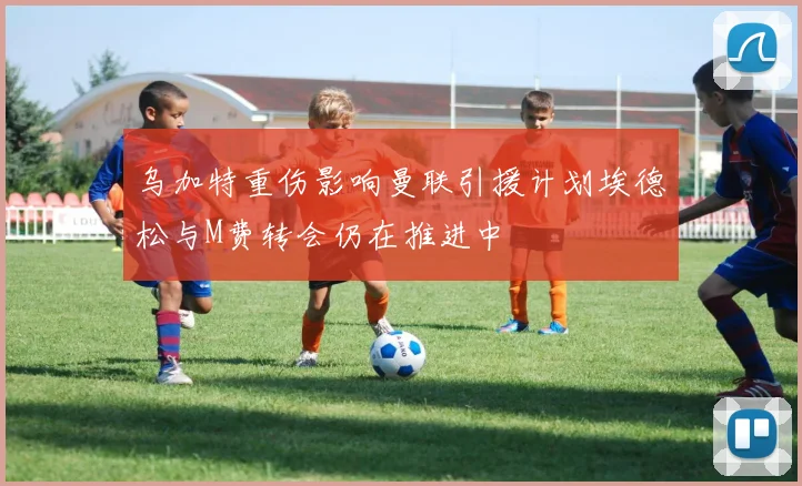 乌加特重伤影响曼联引援计划埃德松与M费转会仍在推进中