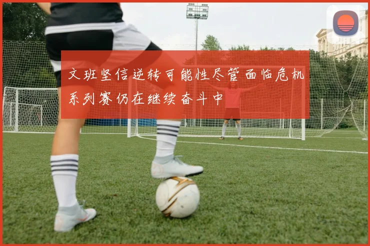 文班坚信逆转可能性尽管面临危机系列赛仍在继续奋斗中