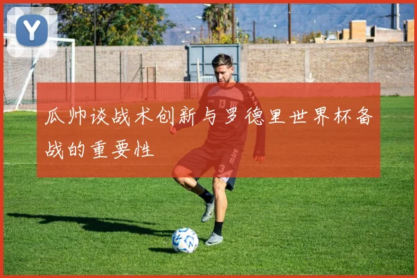 瓜帅谈战术创新与罗德里世界杯备战的重要性