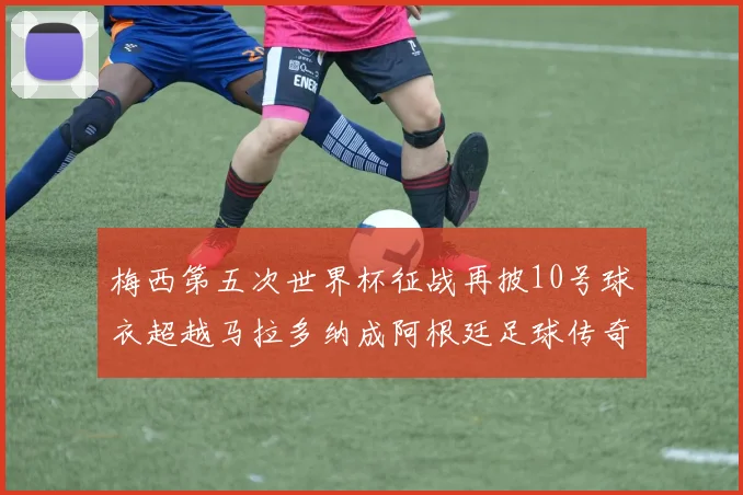 梅西第五次世界杯征战再披10号球衣超越马拉多纳成阿根廷足球传奇