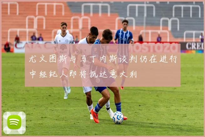 尤文图斯与马丁内斯谈判仍在进行中经纪人即将抵达意大利