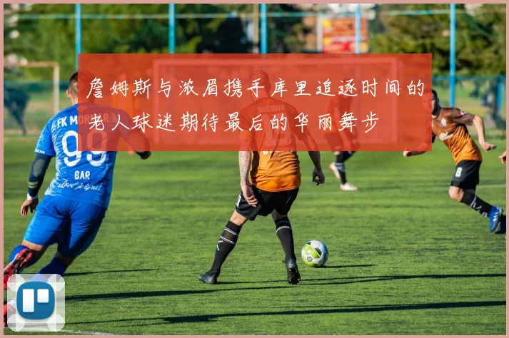 詹姆斯与浓眉携手库里追逐时间的老人球迷期待最后的华丽舞步