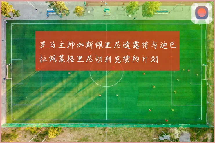 罗马主帅加斯佩里尼透露将与迪巴拉佩莱格里尼切利克续约计划