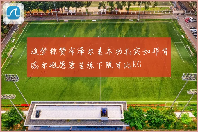追梦称赞布泽尔基本功扎实如邓肯威尔逊愿意苦练下限可比KG