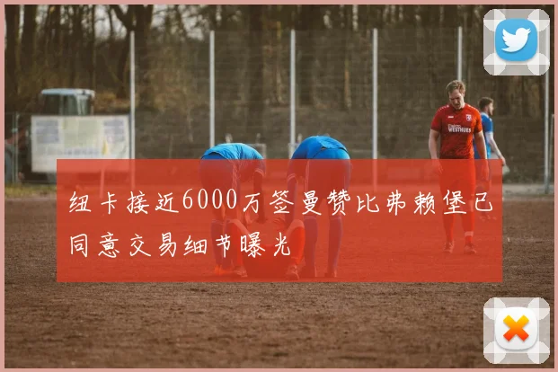 纽卡接近6000万签曼赞比弗赖堡已同意交易细节曝光