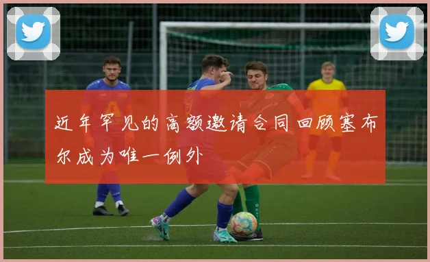 近年罕见的高额邀请合同回顾塞布尔成为唯一例外