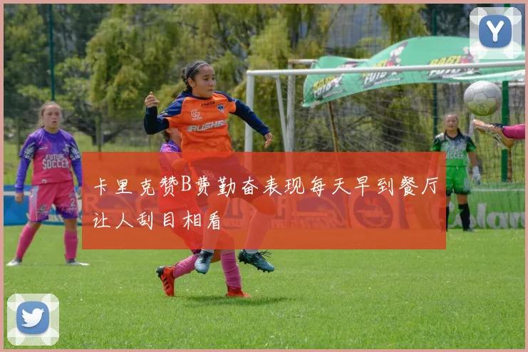 卡里克赞B费勤奋表现每天早到餐厅让人刮目相看