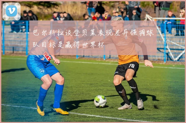 巴尔科拉谈登贝莱表现差异强调球队目标是赢得世界杯