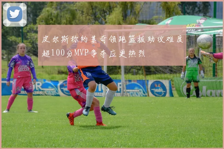 皮尔斯称约基奇领跑篮板助攻难度超100分MVP争夺应更热烈