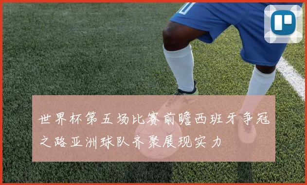 世界杯第五场比赛前瞻西班牙争冠之路亚洲球队齐聚展现实力